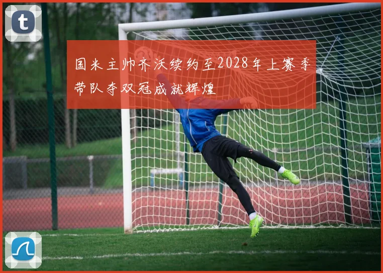 国米主帅齐沃续约至2028年上赛季带队夺双冠成就辉煌