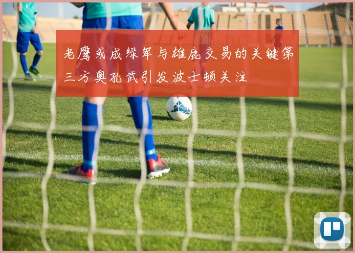 老鹰或成绿军与雄鹿交易的关键第三方奥孔武引发波士顿关注