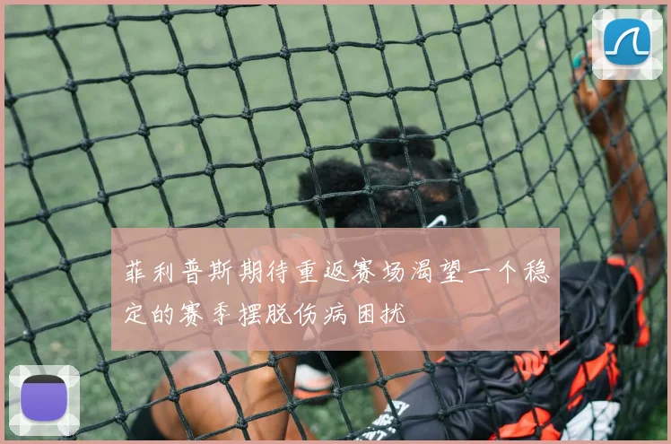 菲利普斯期待重返赛场渴望一个稳定的赛季摆脱伤病困扰