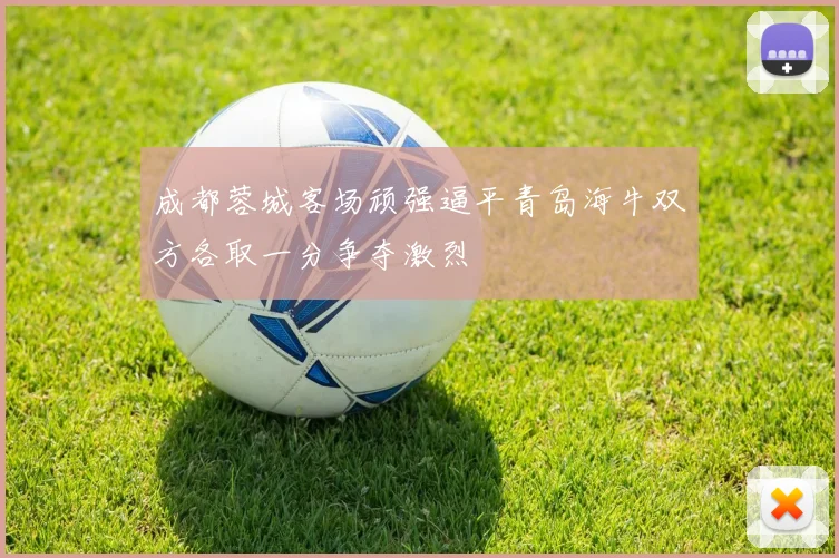 成都蓉城客场顽强逼平青岛海牛双方各取一分争夺激烈
