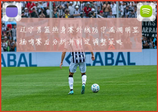 辽宁男篮热身赛外线防守漏洞明显杨鸣赛后分析并制定调整策略