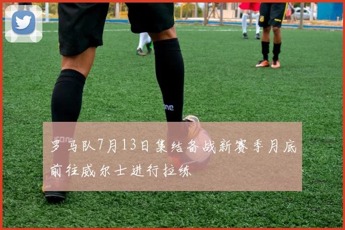 罗马队7月13日集结备战新赛季月底前往威尔士进行拉练