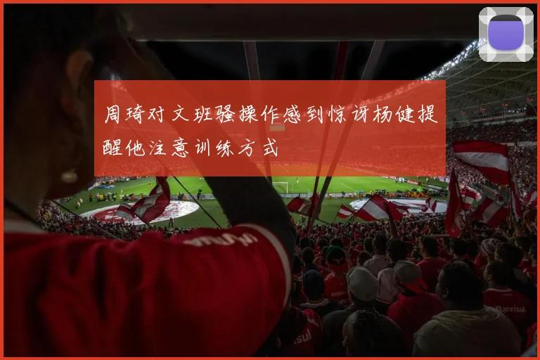 周琦对文班骚操作感到惊讶杨健提醒他注意训练方式