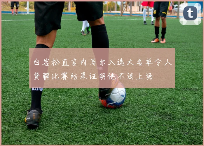 白岩松直言内马尔入选大名单令人费解比赛结果证明他不该上场