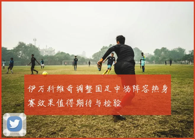 伊万科维奇调整国足中场阵容热身赛效果值得期待与检验