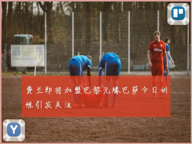 费兰即将加盟巴黎无缘巴萨今日训练引发关注