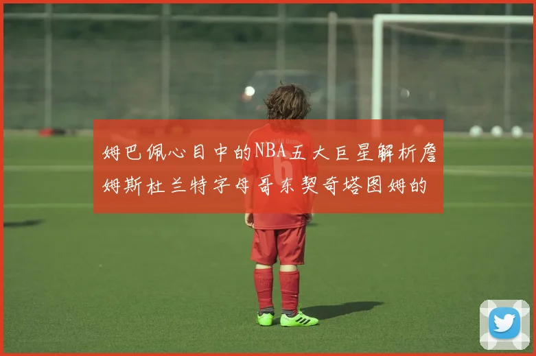姆巴佩心目中的NBA五大巨星解析詹姆斯杜兰特字母哥东契奇塔图姆的独特魅力