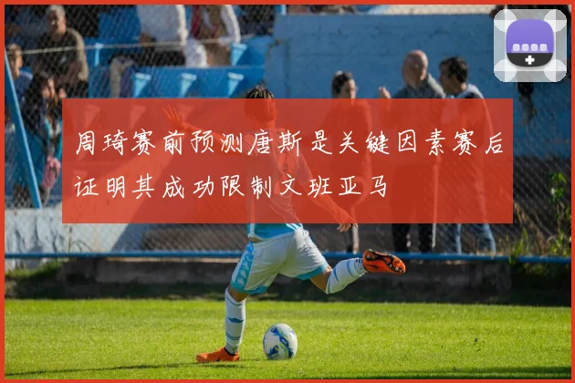 周琦赛前预测唐斯是关键因素赛后证明其成功限制文班亚马