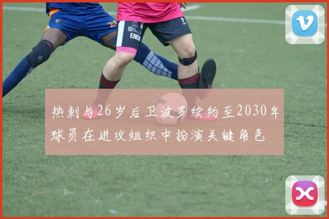 热刺与26岁后卫波罗续约至2030年球员在进攻组织中扮演关键角色