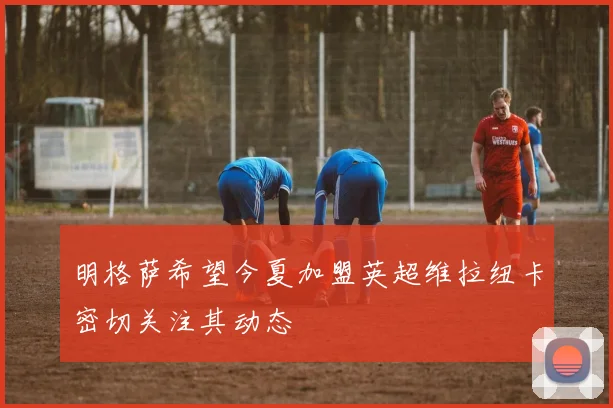 明格萨希望今夏加盟英超维拉纽卡密切关注其动态