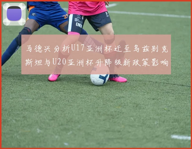 马德兴分析U17亚洲杯迁至乌兹别克斯坦与U20亚洲杯升降级新政策影响