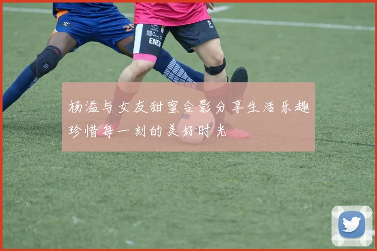 杨溢与女友甜蜜合影分享生活乐趣珍惜每一刻的美好时光