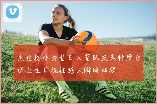 杰伦格林为昔日火箭队友惠特摩尔送上生日祝福感人瞬间回顾