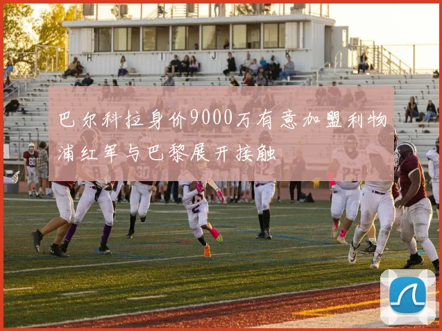 巴尔科拉身价9000万有意加盟利物浦红军与巴黎展开接触