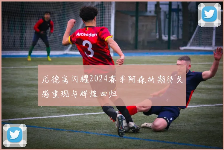 厄德高闪耀2024赛季阿森纳期待灵感重现与辉煌回归