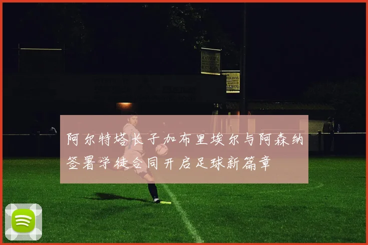 阿尔特塔长子加布里埃尔与阿森纳签署学徒合同开启足球新篇章