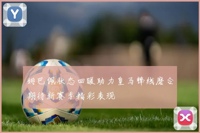 姆巴佩状态回暖助力皇马锋线磨合期待新赛季精彩表现