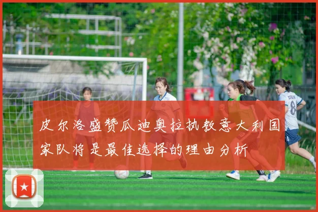 皮尔洛盛赞瓜迪奥拉执教意大利国家队将是最佳选择的理由分析