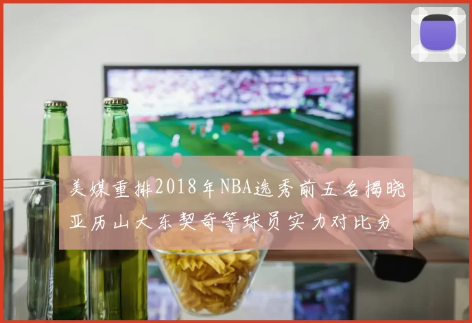 美媒重排2018年NBA选秀前五名揭晓亚历山大东契奇等球员实力对比分析