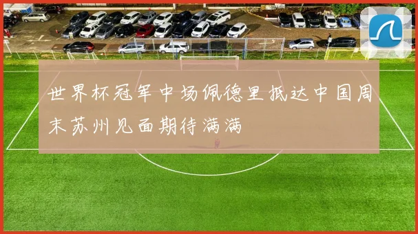 世界杯冠军中场佩德里抵达中国周末苏州见面期待满满