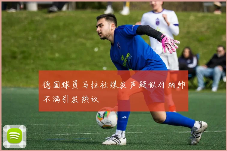 德国球员马拉社媒发声疑似对纳帅不满引发热议