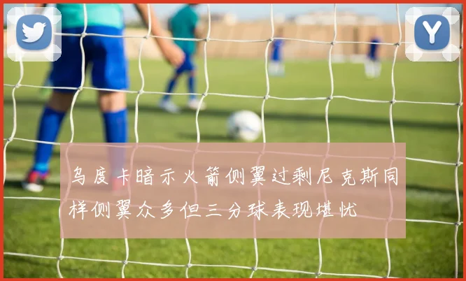 乌度卡暗示火箭侧翼过剩尼克斯同样侧翼众多但三分球表现堪忧