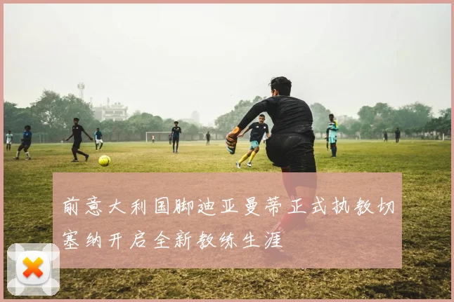 前意大利国脚迪亚曼蒂正式执教切塞纳开启全新教练生涯