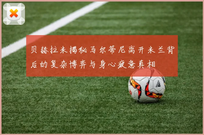 贝赫拉米揭秘马尔蒂尼离开米兰背后的复杂博弈与身心疲惫真相